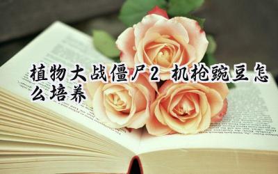 植物大战僵尸2:机枪豌豆的深度培养攻略