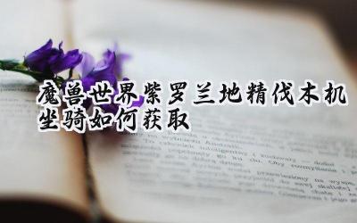 征服艾泽拉斯的钢铁巨兽:紫罗兰地精伐木机坐骑获取完全指南