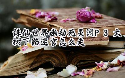 诛仙世界:幽劫死灵渊P3大树下路迷宫破局攻略