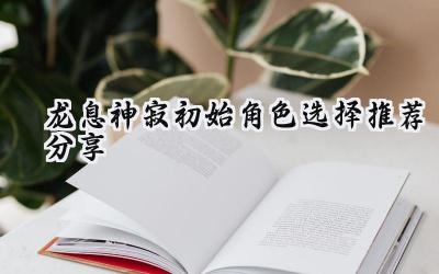 龙息神寂:开局角色选择攻略,助你制霸前期