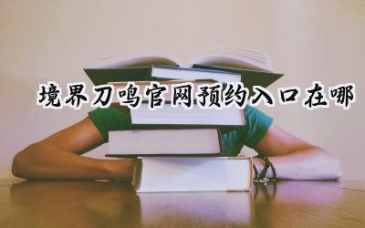 境界:刀鸣预约集结号吹响!官网入口全面解析