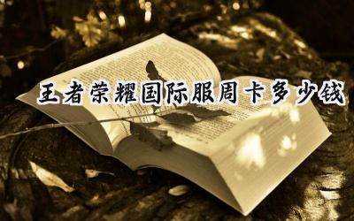 王者荣耀国际服周卡价格详解:超值福利不容错过!