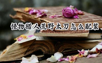 怪物猎人荒野太刀配装指南:斩裂荒野的利刃