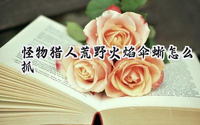 怪物猎人:荒野火焰伞蜥捕获全攻略:助你完成萨明的研究报告续