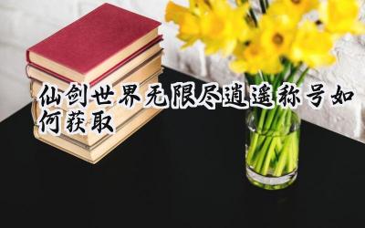 仙剑世界:无限尽逍遥称号获取完全指南,属性加成与个性彰显!