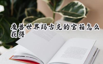 魔兽世界:刀锋山秘藏——玛古克的宝箱获取完全指南