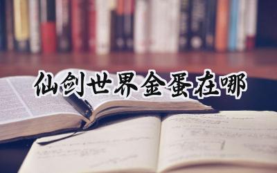 仙剑世界金蛋寻宝指南:御灵获取全地图攻略