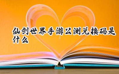 仙剑世界手游公测兑换码大放送:助你畅游仙侠世界
