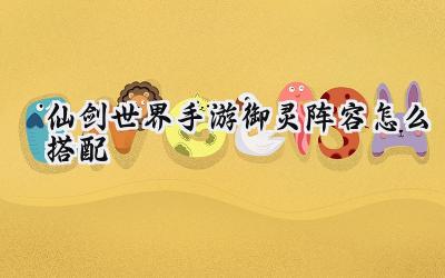 仙剑世界手游:御灵阵容搭配深度解析与全角色御灵搭配指南