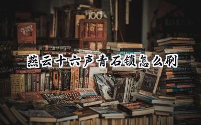 燕云十六声:青石锁高效获取攻略,武学精进之路