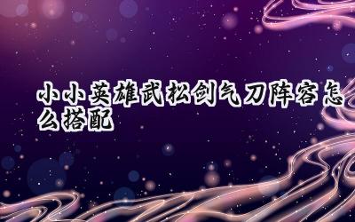 小小英雄:武松剑气刀阵容搭配深度解析,打造坚不可摧的剑气堡垒