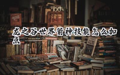 龙之谷世界:箭神技能加点全攻略,打造你的最强输出