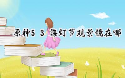 原神5.3海灯节观景镜全收集指南:寻觅遗失的美好