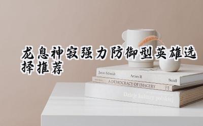 龙息神寂最强防御英雄攻略:构筑坚不可摧的防线