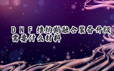 DNF维纳斯军团本在即:融合装备升级材料全方位解析