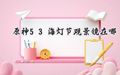 原神5.3海灯节观景镜寻踪:指引仙灯节庆典中的隐秘角落