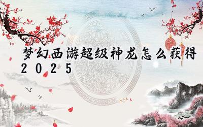 2025梦幻西游超级神龙获取全攻略:祥龙贺岁,得神兽赢新年!