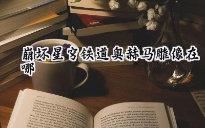 崩坏星穹铁道:奥赫马雕像全收集攻略,隐藏的秘密等你揭晓!
