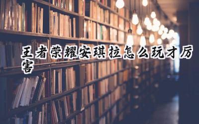 王者荣耀安琪拉进阶攻略:从入门到精通,助你轻松上分