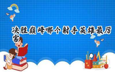 决胜巅峰最强射手英雄排行榜:谁是战场上的终极收割者?