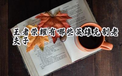 王者荣耀:谁能降伏“单挑王”老夫子?克制英雄与战术解析