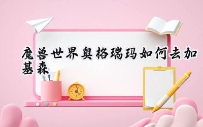 部落勇士的沙漠之旅：从奥格瑞玛到加基森的最速攻略