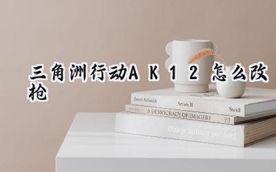 三角洲行动AK12改装攻略：打造你的战场利刃