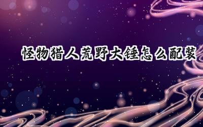 怪物猎人:荒野大锤配装深度解析:力与巧的完美融合