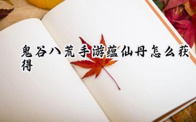 鬼谷八荒手游：仙蕴丹获取全攻略，登仙之路畅通无阻