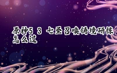 原神5.3七圣召唤铸境研练：全关卡制胜攻略详解