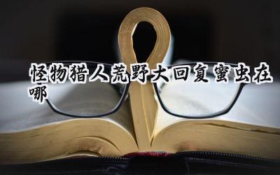 怪物猎人:荒野大回复蜜虫捕捉指南:艾露猫的终极疗愈需求