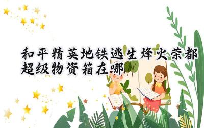 和平精英地铁逃生：烽火荣都超级物资箱搜寻指南