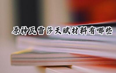 原神角色瓦雷莎天赋养成全攻略:材料一览与培养指南