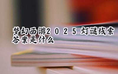 梦幻西游2025元宵灯谜全攻略:坐标、题库与答案解析