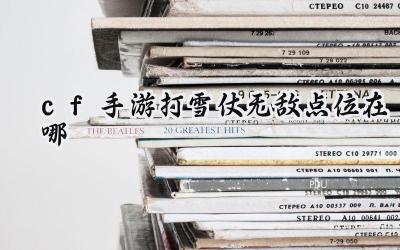 CF手游打雪仗:无敌点位助你轻松取胜!