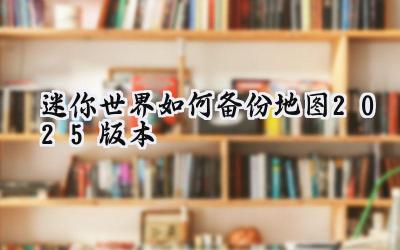 迷你世界地图备份攻略:2025年保障你的创意心血