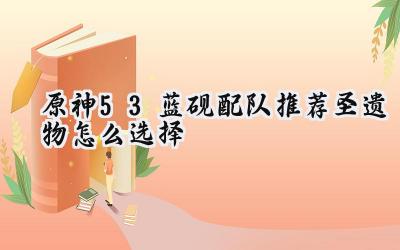 原神5.3：新四星角色蓝砚配队与圣遗物选择攻略