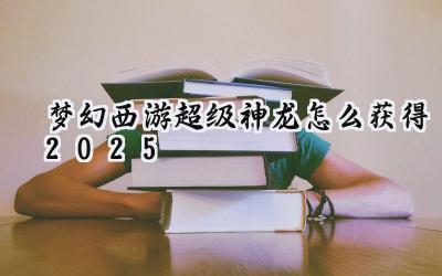2025年梦幻西游:超级神龙获取完全指南