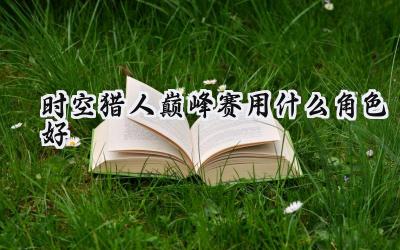时空猎人巅峰赛制胜角色攻略：问鼎之巅的角色选择与技能搭配
