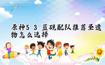 原神5.3蓝砚攻略：配队、圣遗物与武器深度解析
