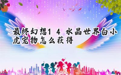 最终幻想14水晶世界白小虎萌宠全攻略：从制作到鉴定，多种方式轻松入手！