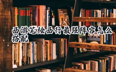 西游笔绘西行最强阵容搭配深度解析：助你玩转西游世界