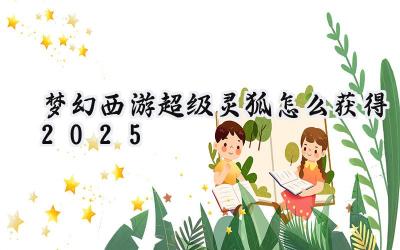 2025梦幻西游：超级灵狐获取全攻略，助你圆梦神兽！