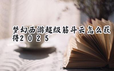 梦幻西游超级筋斗云获取指南（2025版）：腾云驾雾，指日可待！