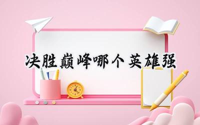 决胜巅峰英雄强度全解析：打造你的上分利器