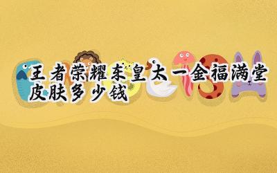 王者荣耀东皇太一金福满堂皮肤价格揭秘：新春限定勇者来袭！