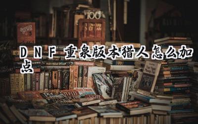 DNF重泉版本猎人加点新思路：115级版本下的猎人养成指南