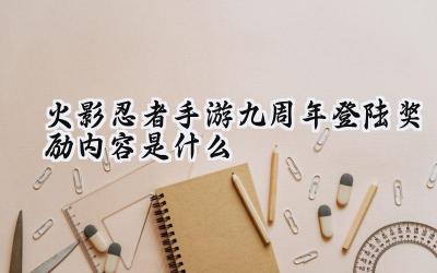 火影忍者手游九周年庆典登陆福利大放送:丰厚奖励等你来拿!